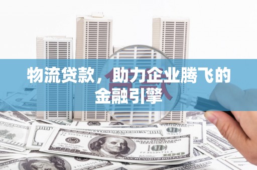 邵阳物流贷款，助力企业腾飞的金融引擎