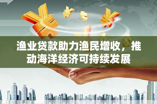 邵阳渔业贷款助力渔民增收，推动海洋经济可持续发展