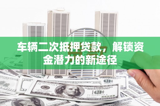 邵阳车辆二次抵押贷款，解锁资金潜力的新途径